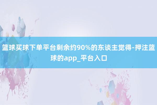 篮球买球下单平台剩余约90%的东谈主觉得-押注篮球的app_平台入口