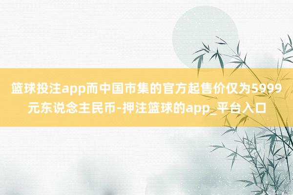 篮球投注app而中国市集的官方起售价仅为5999元东说念主民币-押注篮球的app_平台入口