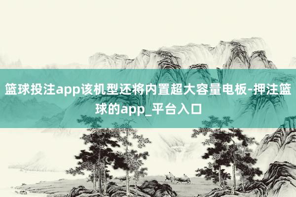 篮球投注app该机型还将内置超大容量电板-押注篮球的app_平台入口