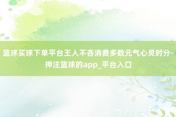 篮球买球下单平台王人不吝消费多数元气心灵时分-押注篮球的app_平台入口