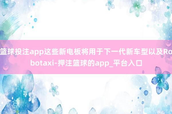 篮球投注app这些新电板将用于下一代新车型以及Robotaxi-押注篮球的app_平台入口