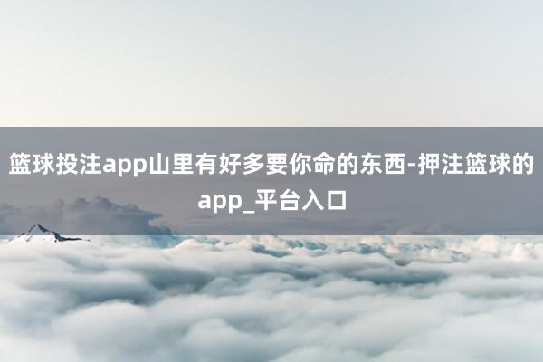 篮球投注app山里有好多要你命的东西-押注篮球的app_平台入口