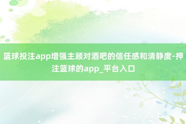 篮球投注app增强主顾对酒吧的信任感和清静度-押注篮球的app_平台入口