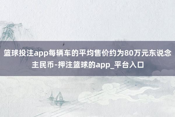 篮球投注app每辆车的平均售价约为80万元东说念主民币-押注篮球的app_平台入口