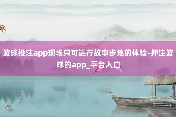 篮球投注app现场只可进行故事步地的体验-押注篮球的app_平台入口