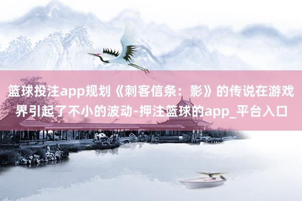 篮球投注app规划《刺客信条：影》的传说在游戏界引起了不小的波动-押注篮球的app_平台入口