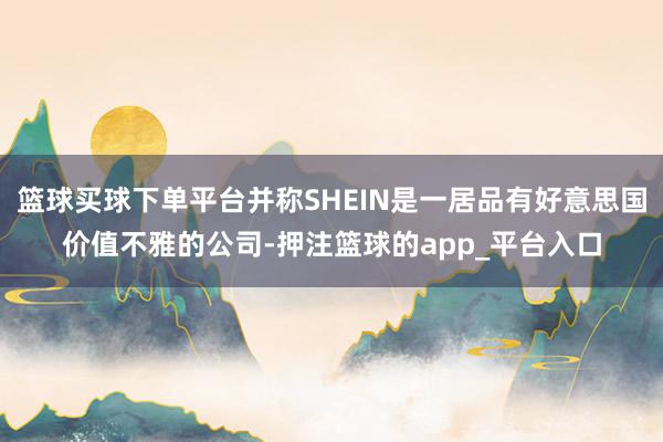 篮球买球下单平台并称SHEIN是一居品有好意思国价值不雅的公司-押注篮球的app_平台入口