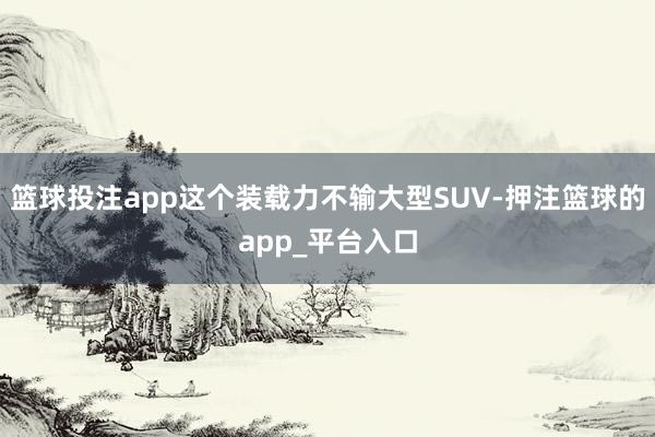 篮球投注app这个装载力不输大型SUV-押注篮球的app_平台入口