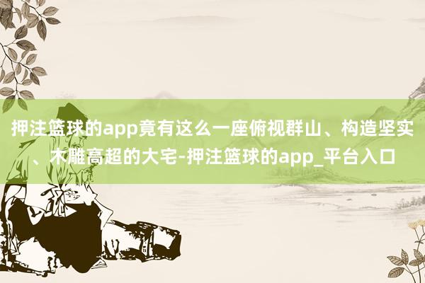 押注篮球的app竟有这么一座俯视群山、构造坚实、木雕高超的大宅-押注篮球的app_平台入口