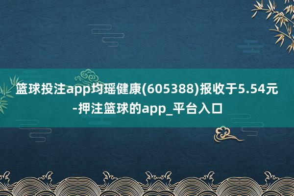 篮球投注app均瑶健康(605388)报收于5.54元-押注篮球的app_平台入口