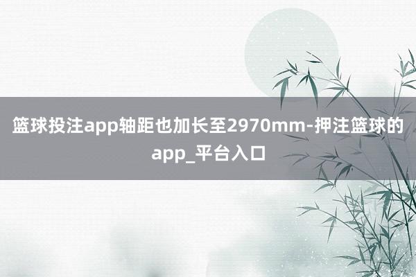 篮球投注app轴距也加长至2970mm-押注篮球的app_平台入口