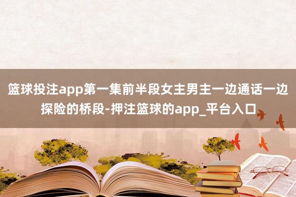 篮球投注app第一集前半段女主男主一边通话一边探险的桥段-押注篮球的app_平台入口