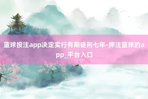 篮球投注app决定实行有期徒刑七年-押注篮球的app_平台入口