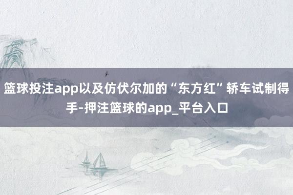 篮球投注app以及仿伏尔加的“东方红”轿车试制得手-押注篮球的app_平台入口