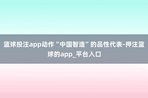 篮球投注app动作“中国智造”的品性代表-押注篮球的app_平台入口