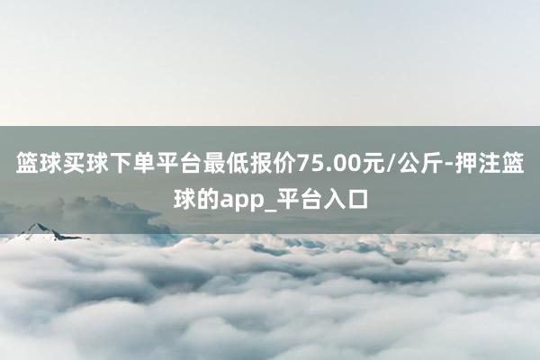 篮球买球下单平台最低报价75.00元/公斤-押注篮球的app_平台入口