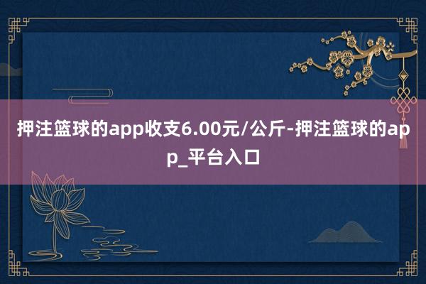 押注篮球的app收支6.00元/公斤-押注篮球的app_平台入口