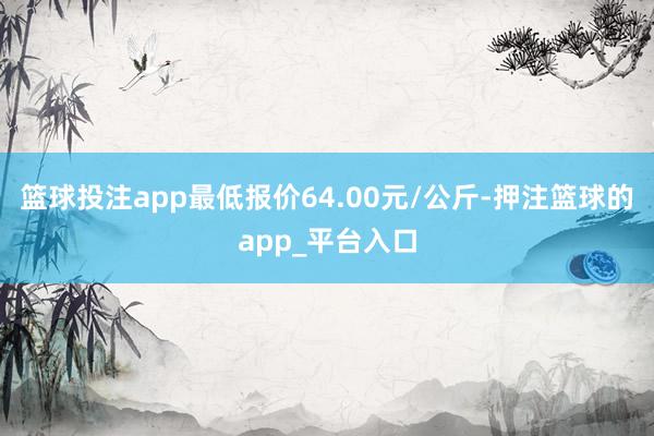 篮球投注app最低报价64.00元/公斤-押注篮球的app_平台入口