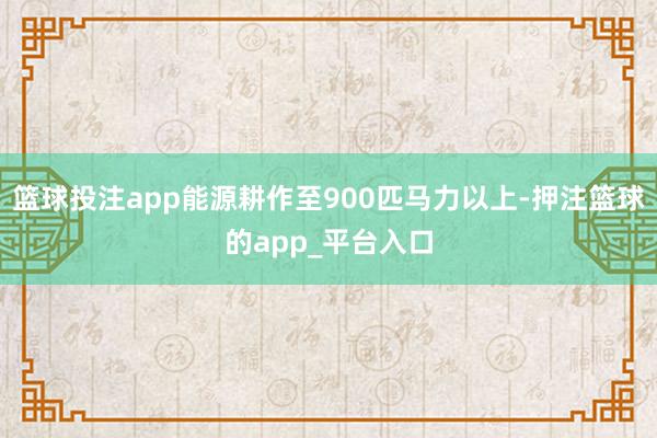 篮球投注app能源耕作至900匹马力以上-押注篮球的app_平台入口