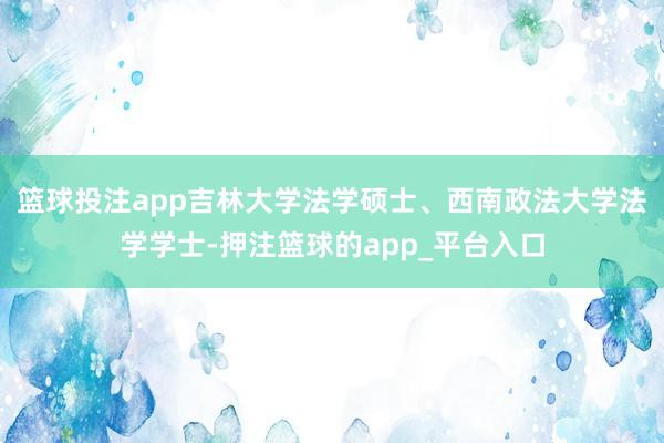 篮球投注app吉林大学法学硕士、西南政法大学法学学士-押注篮球的app_平台入口