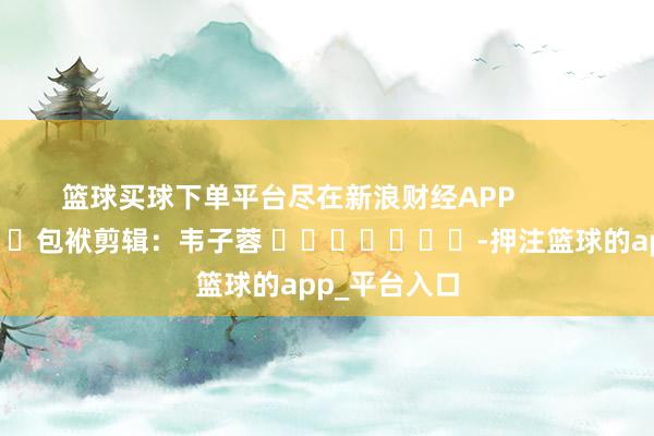 篮球买球下单平台尽在新浪财经APP            						包袱剪辑：韦子蓉 							-押注篮球的app_平台入口