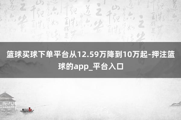 篮球买球下单平台从12.59万降到10万起-押注篮球的app_平台入口