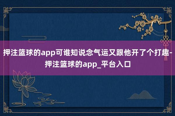 押注篮球的app可谁知说念气运又跟他开了个打趣-押注篮球的app_平台入口