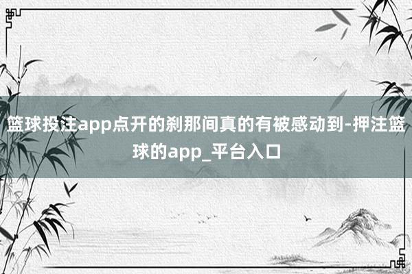 篮球投注app点开的刹那间真的有被感动到-押注篮球的app_平台入口