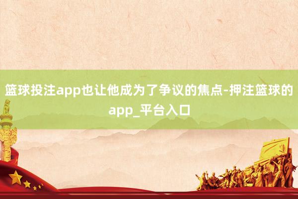 篮球投注app也让他成为了争议的焦点-押注篮球的app_平台入口