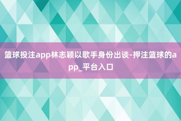 篮球投注app林志颖以歌手身份出谈-押注篮球的app_平台入口