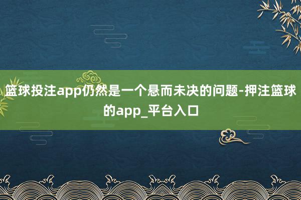 篮球投注app仍然是一个悬而未决的问题-押注篮球的app_平台入口