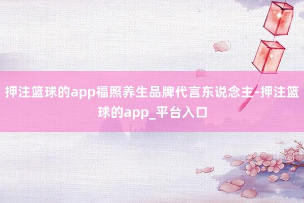 押注篮球的app福照养生品牌代言东说念主-押注篮球的app_平台入口