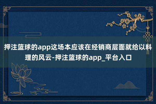 押注篮球的app这场本应该在经销商层面就给以料理的风云-押注篮球的app_平台入口