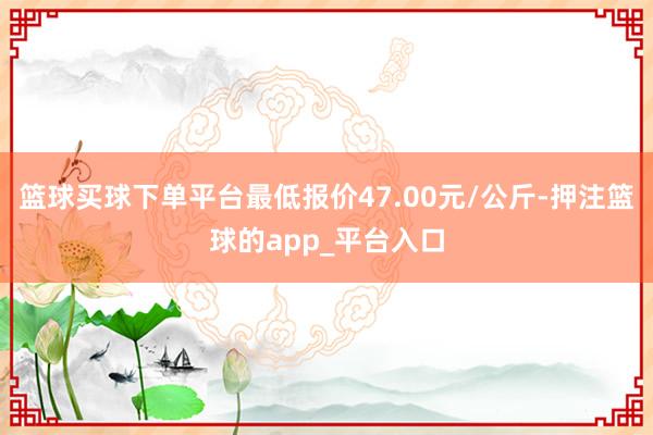 篮球买球下单平台最低报价47.00元/公斤-押注篮球的app_平台入口