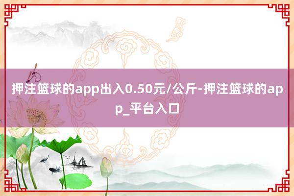 押注篮球的app出入0.50元/公斤-押注篮球的app_平台入口