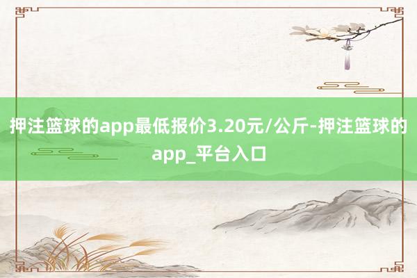 押注篮球的app最低报价3.20元/公斤-押注篮球的app_平台入口