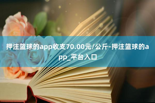 押注篮球的app收支70.00元/公斤-押注篮球的app_平台入口