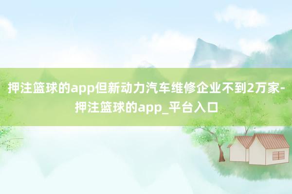 押注篮球的app但新动力汽车维修企业不到2万家-押注篮球的app_平台入口