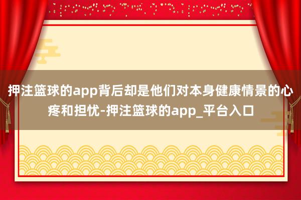 押注篮球的app背后却是他们对本身健康情景的心疼和担忧-押注篮球的app_平台入口