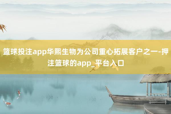 篮球投注app华熙生物为公司重心拓展客户之一-押注篮球的app_平台入口