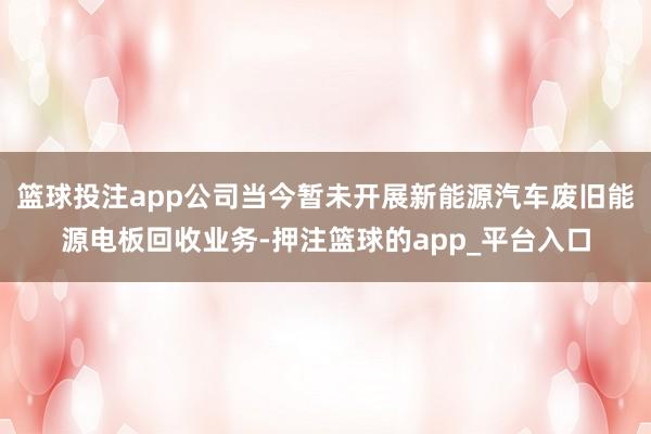 篮球投注app公司当今暂未开展新能源汽车废旧能源电板回收业务-押注篮球的app_平台入口