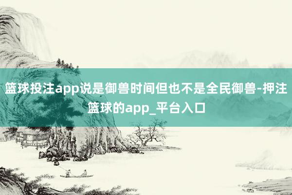 篮球投注app说是御兽时间但也不是全民御兽-押注篮球的app_平台入口