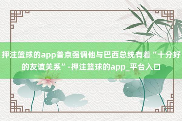 押注篮球的app普京强调他与巴西总统有着“十分好的友谊关系”-押注篮球的app_平台入口