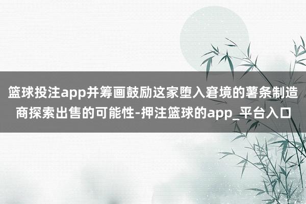 篮球投注app并筹画鼓励这家堕入窘境的薯条制造商探索出售的可能性-押注篮球的app_平台入口