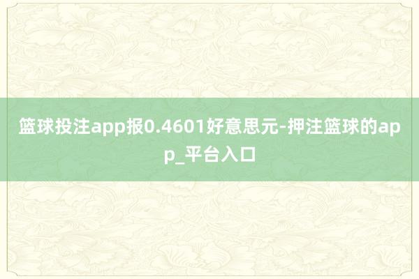 篮球投注app报0.4601好意思元-押注篮球的app_平台入口