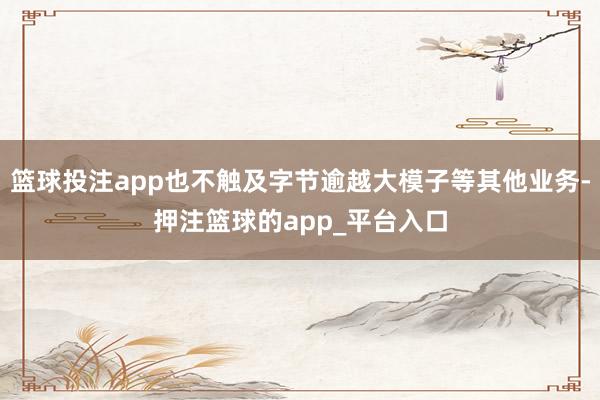 篮球投注app也不触及字节逾越大模子等其他业务-押注篮球的app_平台入口