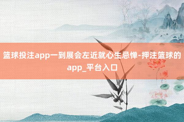 篮球投注app一到展会左近就心生忌惮-押注篮球的app_平台入口