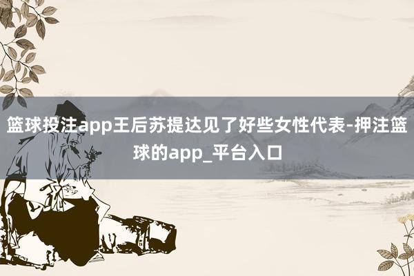 篮球投注app王后苏提达见了好些女性代表-押注篮球的app_平台入口