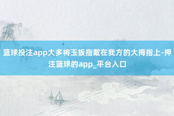 篮球投注app大多将玉扳指戴在我方的大拇指上-押注篮球的app_平台入口