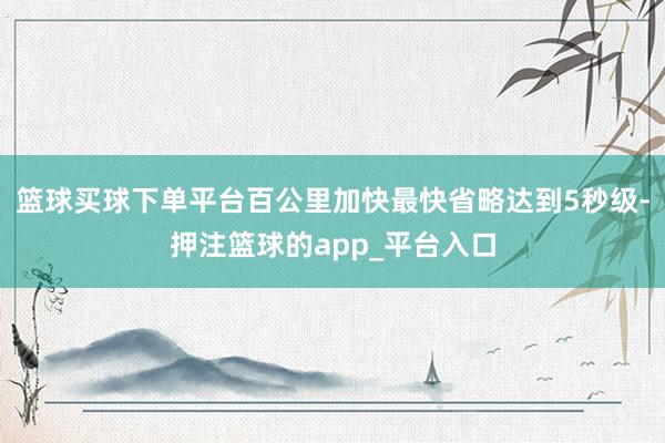 篮球买球下单平台百公里加快最快省略达到5秒级-押注篮球的app_平台入口